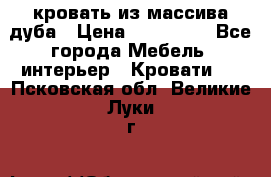 кровать из массива дуба › Цена ­ 180 000 - Все города Мебель, интерьер » Кровати   . Псковская обл.,Великие Луки г.